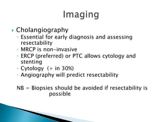  Cholangiography
◦ Essential for early diagnosis and assessing
resectability
◦ MRCP is non-invasive
◦ ERCP (preferred) or PTC allows cytology and
stenting
◦ Cytology (+ in 30%)
◦ Angiography will predict resectability
NB = Biopsies should be avoided if resectability is
possible
 