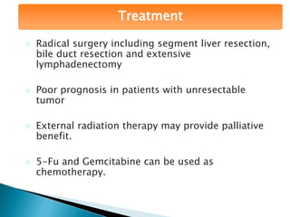 Treatment
 Radical surgery including segment liver resection,
bile duct resection and extensive
lymphadenectomy
 Poor prognosis in patients with unresectable
tumor
 External radiation therapy may provide palliative
benefit.
 5-Fu and Gemcitabine can be used as
chemotherapy.
 