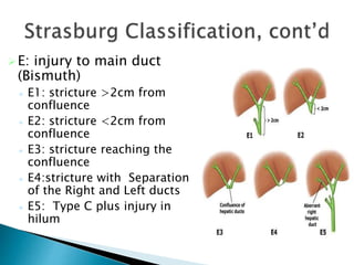 E: injury to main duct
(Bismuth)
 E1: stricture >2cm from
confluence
 E2: stricture <2cm from
confluence
 E3: stricture reaching the
confluence
 E4:stricture with Separation
of the Right and Left ducts
 E5: Type C plus injury in
hilum
 