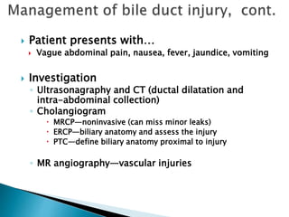  Patient presents with…
 Vague abdominal pain, nausea, fever, jaundice, vomiting
 Investigation
◦ Ultrasonagraphy and CT (ductal dilatation and
intra-abdominal collection)
◦ Cholangiogram
 MRCP—noninvasive (can miss minor leaks)
 ERCP—biliary anatomy and assess the injury
 PTC—define biliary anatomy proximal to injury
◦ MR angiography—vascular injuries
 