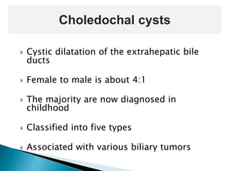  Cystic dilatation of the extrahepatic bile
ducts
 Female to male is about 4:1
 The majority are now diagnosed in
childhood
 Classified into five types
 Associated with various biliary tumors
Choledochal cysts
 