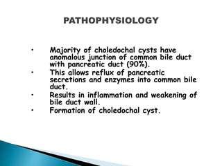 • Majority of choledochal cysts have
anomalous junction of common bile duct
with pancreatic duct (90%).
• This allows reflux of pancreatic
secretions and enzymes into common bile
duct.
• Results in inflammation and weakening of
bile duct wall.
• Formation of choledochal cyst.
 