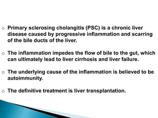 o Primary sclerosing cholangitis (PSC) is a chronic liver
disease caused by progressive inflammation and scarring
of the bile ducts of the liver.
o The inflammation impedes the flow of bile to the gut, which
can ultimately lead to liver cirrhosis and liver failure.
o The underlying cause of the inflammation is believed to be
autoimmunity.
o The definitive treatment is liver transplantation.
 