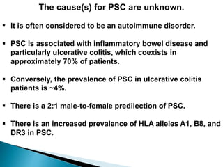 The cause(s) for PSC are unknown.
 It is often considered to be an autoimmune disorder.
 PSC is associated with inflammatory bowel disease and
particularly ulcerative colitis, which coexists in
approximately 70% of patients.
 Conversely, the prevalence of PSC in ulcerative colitis
patients is ~4%.
 There is a 2:1 male-to-female predilection of PSC.
 There is an increased prevalence of HLA alleles A1, B8, and
DR3 in PSC.
 