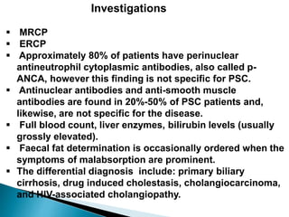 Investigations
 MRCP
 ERCP
 Approximately 80% of patients have perinuclear
antineutrophil cytoplasmic antibodies, also called p-
ANCA, however this finding is not specific for PSC.
 Antinuclear antibodies and anti-smooth muscle
antibodies are found in 20%-50% of PSC patients and,
likewise, are not specific for the disease.
 Full blood count, liver enzymes, bilirubin levels (usually
grossly elevated).
 Faecal fat determination is occasionally ordered when the
symptoms of malabsorption are prominent.
 The differential diagnosis include: primary biliary
cirrhosis, drug induced cholestasis, cholangiocarcinoma,
and HIV-associated cholangiopathy.
 