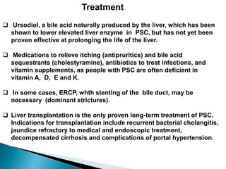 Treatment
 Ursodiol, a bile acid naturally produced by the liver, which has been
shown to lower elevated liver enzyme in PSC, but has not yet been
proven effective at prolonging the life of the liver.
 Medications to relieve itching (antipruritics) and bile acid
sequestrants (cholestyramine), antibiotics to treat infections, and
vitamin supplements, as people with PSC are often deficient in
vitamin A, D, E and K.
 In some cases, ERCP, whth stenting of the bile duct, may be
necessary (dominant strictures).
 Liver transplantation is the only proven long-term treatment of PSC.
Indications for transplantation include recurrent bacterial cholangitis,
jaundice refractory to medical and endoscopic treatment,
decompensated cirrhosis and complications of portal hypertension.
 