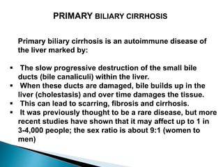 Primary biliary cirrhosis is an autoimmune disease of
the liver marked by:
 The slow progressive destruction of the small bile
ducts (bile canaliculi) within the liver.
 When these ducts are damaged, bile builds up in the
liver (cholestasis) and over time damages the tissue.
 This can lead to scarring, fibrosis and cirrhosis.
 It was previously thought to be a rare disease, but more
recent studies have shown that it may affect up to 1 in
3-4,000 people; the sex ratio is about 9:1 (women to
men)
PRIMARY BILIARY CIRRHOSIS
 