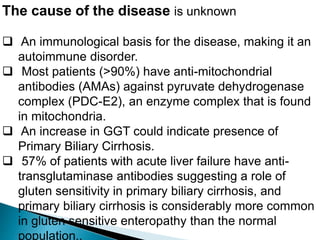 The cause of the disease is unknown
 An immunological basis for the disease, making it an
autoimmune disorder.
 Most patients (>90%) have anti-mitochondrial
antibodies (AMAs) against pyruvate dehydrogenase
complex (PDC-E2), an enzyme complex that is found
in mitochondria.
 An increase in GGT could indicate presence of
Primary Biliary Cirrhosis.
 57% of patients with acute liver failure have anti-
transglutaminase antibodies suggesting a role of
gluten sensitivity in primary biliary cirrhosis, and
primary biliary cirrhosis is considerably more common
in gluten sensitive enteropathy than the normal
population..
 