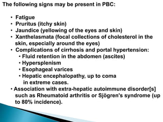 The following signs may be present in PBC:
• Fatigue
• Pruritus (itchy skin)
• Jaundice (yellowing of the eyes and skin)
• Xanthelasmata (focal collections of cholesterol in the
skin, especially around the eyes)
• Complications of cirrhosis and portal hypertension:
• Fluid retention in the abdomen (ascites)
• Hypersplenism
• Esophageal varices
• Hepatic encephalopathy, up to coma
in extreme cases.
• Association with extra-hepatic autoimmune disorder[s]
such as Rheumatoid arthritis or Sjögren's syndrome (up
to 80% incidence).
 