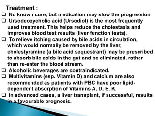 Treatment :
 No known cure, but medication may slow the progression
 Ursodeoxycholic acid (Ursodiol) is the most frequently
used treatment. This helps reduce the cholestasis and
improves blood test results (liver function tests).
 To relieve itching caused by bile acids in circulation,
which would normally be removed by the liver,
cholestyramine (a bile acid sequestrant) may be prescribed
to absorb bile acids in the gut and be eliminated, rather
than re-enter the blood stream.
 Alcoholic beverages are contraindicated.
 Multivitamins (esp. Vitamin D) and calcium are also
recommended as patients with PBC have poor lipid-
dependent absorption of Vitamins A, D, E, K.
 In advanced cases, a liver transplant, if successful, results
in a favourable prognosis.
 