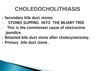  Secondary bile duct stones
 STONES SLIPPING INTO THE BILIARY TREE
 This is the commonest cause of obstructive
jaundice.
 Retained bile duct stone after cholecystectomy.
 Primary bile duct stone .
 