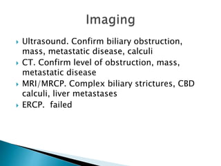  Ultrasound. Confirm biliary obstruction,
mass, metastatic disease, calculi
 CT. Confirm level of obstruction, mass,
metastatic disease
 MRI/MRCP. Complex biliary strictures, CBD
calculi, liver metastases
 ERCP. failed
 