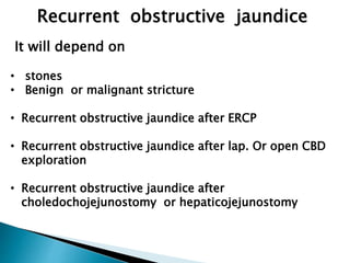 Recurrent obstructive jaundice
It will depend on
• stones
• Benign or malignant stricture
• Recurrent obstructive jaundice after ERCP
• Recurrent obstructive jaundice after lap. Or open CBD
exploration
• Recurrent obstructive jaundice after
choledochojejunostomy or hepaticojejunostomy
 