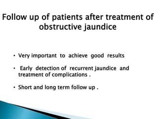 Follow up of patients after treatment of
obstructive jaundice
• Very important to achieve good results
• Early detection of recurrent jaundice and
treatment of complications .
• Short and long term follow up .
 