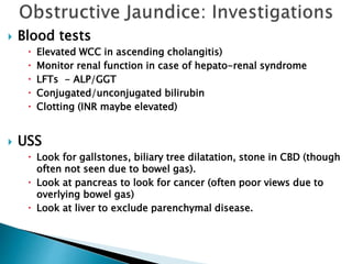  Blood tests
 Elevated WCC in ascending cholangitis)
 Monitor renal function in case of hepato-renal syndrome
 LFTs - ALP/GGT
 Conjugated/unconjugated bilirubin
 Clotting (INR maybe elevated)
 USS
 Look for gallstones, biliary tree dilatation, stone in CBD (though
often not seen due to bowel gas).
 Look at pancreas to look for cancer (often poor views due to
overlying bowel gas)
 Look at liver to exclude parenchymal disease.
 