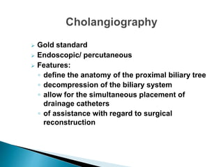  Gold standard
 Endoscopic/ percutaneous
 Features:
◦ define the anatomy of the proximal biliary tree
◦ decompression of the biliary system
◦ allow for the simultaneous placement of
drainage catheters
◦ of assistance with regard to surgical
reconstruction
 
