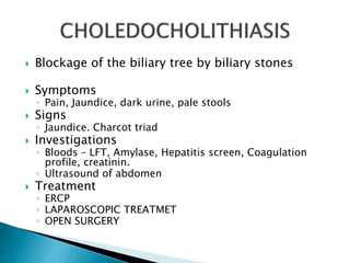  Blockage of the biliary tree by biliary stones
 Symptoms
◦ Pain, Jaundice, dark urine, pale stools
 Signs
◦ Jaundice. Charcot triad
 Investigations
◦ Bloods – LFT, Amylase, Hepatitis screen, Coagulation
profile, creatinin.
◦ Ultrasound of abdomen
 Treatment
◦ ERCP
◦ LAPAROSCOPIC TREATMET
◦ OPEN SURGERY
 