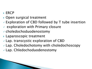  ERCP
 Open surgical treatment
 Exploration of CBD followed by T tube insertion
 exploration with Primary closure
 choledochoduodenostomy
 Laparoscopic treatment
 Lap. transcystic exploration of CBD
 Lap. Choledochotomy with choledochoscopy
 Lap. Chledochoduodenostomy
 