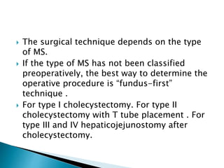  The surgical technique depends on the type
of MS.
 If the type of MS has not been classified
preoperatively, the best way to determine the
operative procedure is “fundus-first”
technique .
 For type I cholecystectomy. For type II
cholecystectomy with T tube placement . For
type III and IV hepaticojejunostomy after
cholecystectomy.
 