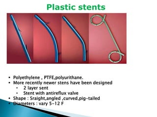 Plastic stents
 Polyethylene , PTFE,polyurithane.
 More recently newer stens have been designed
• 2 layer sent
• Stent with antireflux valve
 Shape : Sraight,angled ,curved,pig-tailed
 Diameters : vary 5-12 F
 