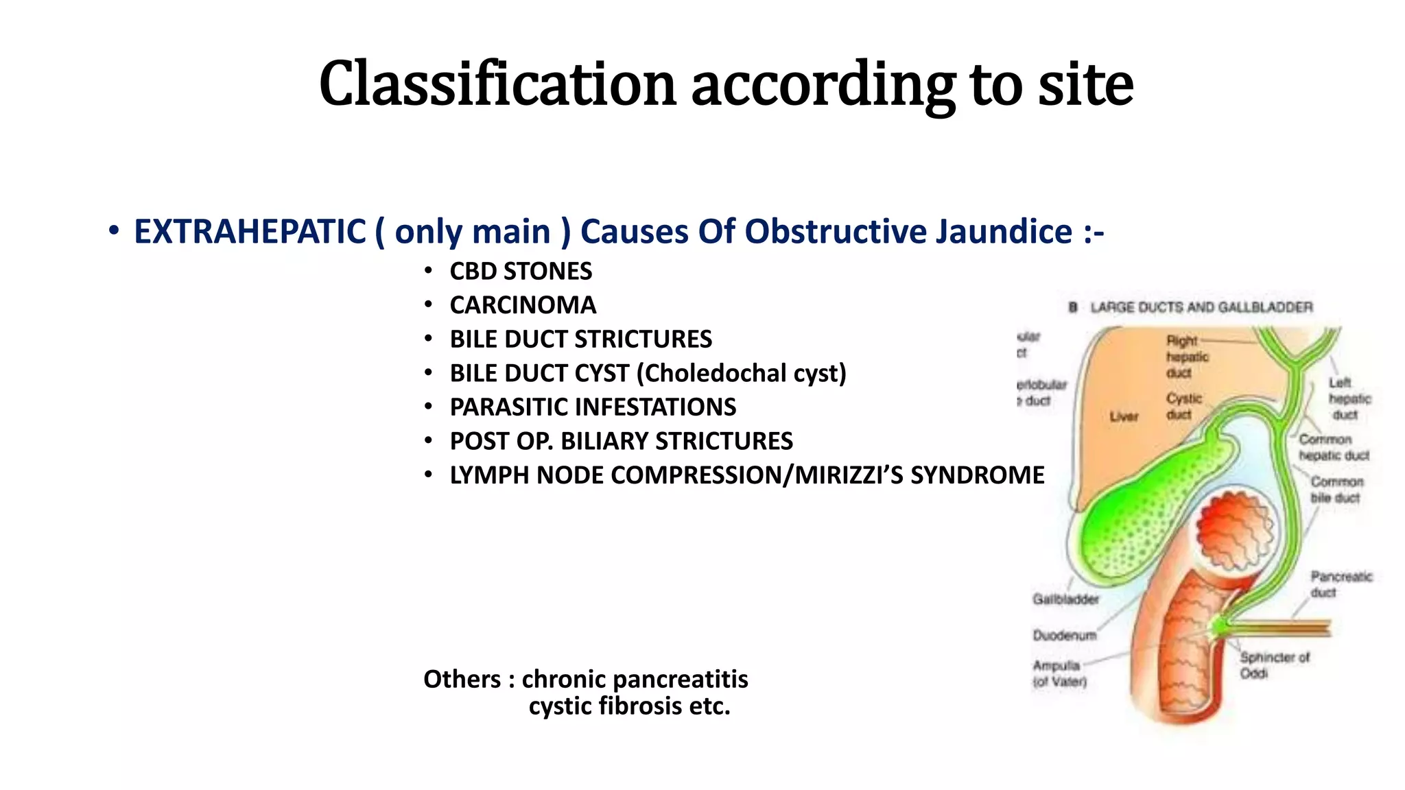 Classification according to site
• EXTRAHEPATIC ( only main ) Causes Of Obstructive Jaundice :-
• CBD STONES
• CARCINOMA
• BILE DUCT STRICTURES
• BILE DUCT CYST (Choledochal cyst)
• PARASITIC INFESTATIONS
• POST OP. BILIARY STRICTURES
• LYMPH NODE COMPRESSION/MIRIZZI’S SYNDROME
Others : chronic pancreatitis
cystic fibrosis etc.
 