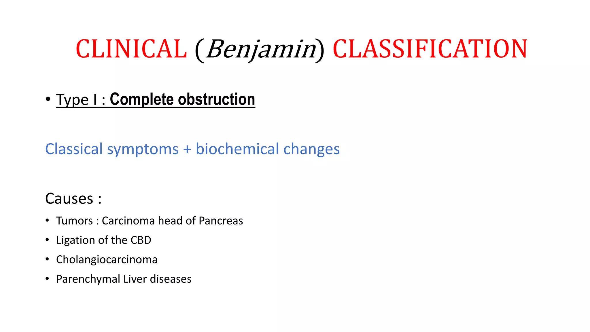 CLINICAL (Benjamin) CLASSIFICATION
• Type I : Complete obstruction
Classical symptoms + biochemical changes
Causes :
• Tumors : Carcinoma head of Pancreas
• Ligation of the CBD
• Cholangiocarcinoma
• Parenchymal Liver diseases
 