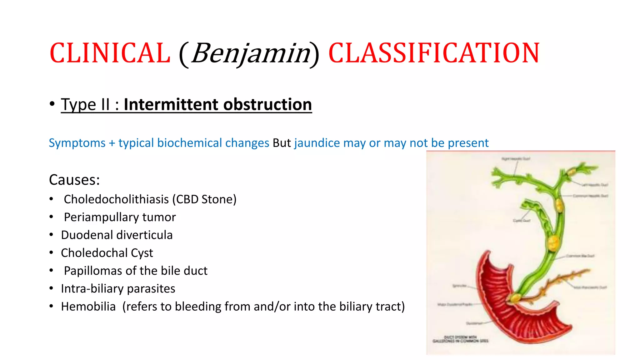 CLINICAL (Benjamin) CLASSIFICATION
• Type II : Intermittent obstruction
Symptoms + typical biochemical changes But jaundice may or may not be present
Causes:
• Choledocholithiasis (CBD Stone)
• Periampullary tumor
• Duodenal diverticula
• Choledochal Cyst
• Papillomas of the bile duct
• Intra-biliary parasites
• Hemobilia (refers to bleeding from and/or into the biliary tract)
 