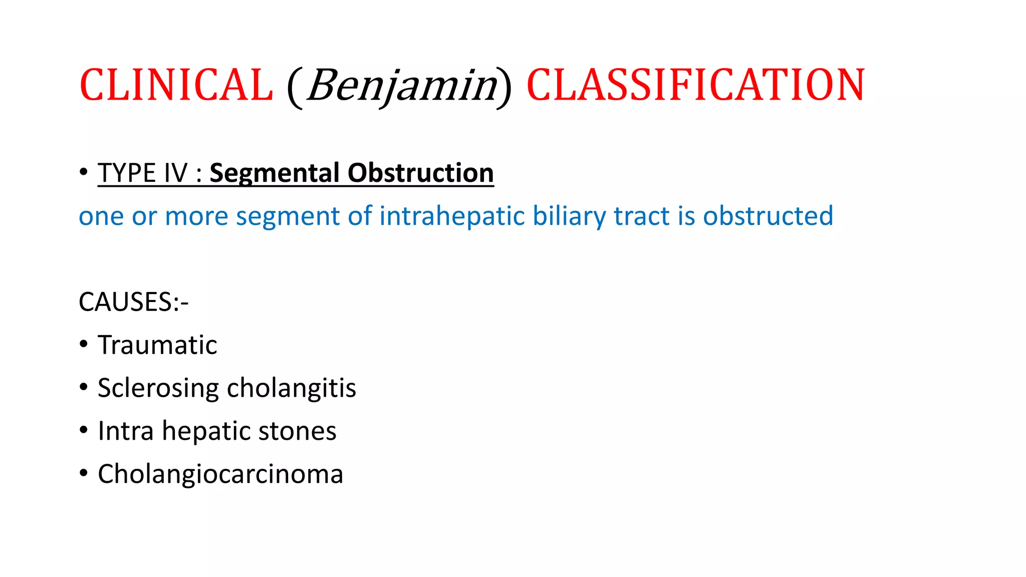 CLINICAL (Benjamin) CLASSIFICATION
• TYPE IV : Segmental Obstruction
one or more segment of intrahepatic biliary tract is obstructed
CAUSES:-
• Traumatic
• Sclerosing cholangitis
• Intra hepatic stones
• Cholangiocarcinoma
 
