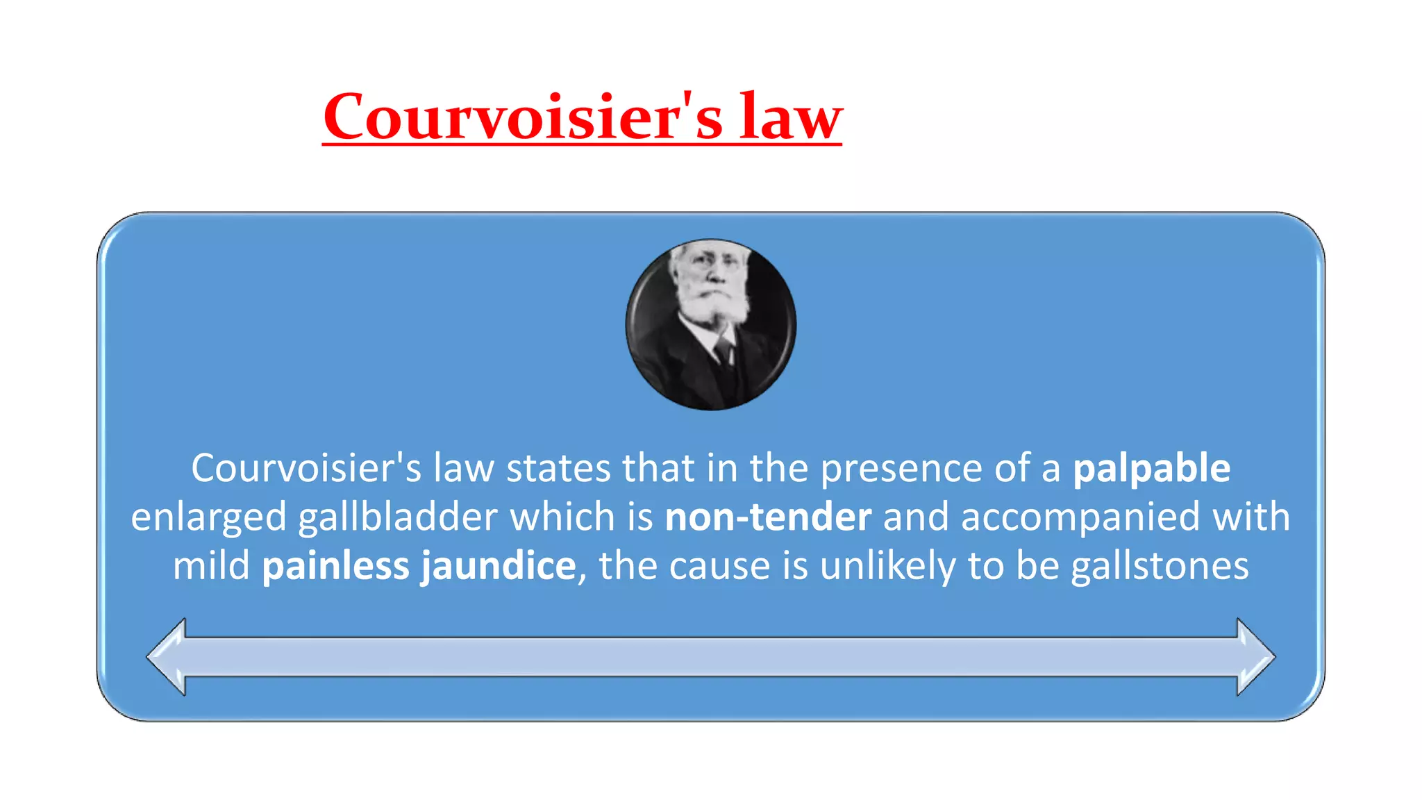 Courvoisier's law
Courvoisier's law states that in the presence of a palpable
enlarged gallbladder which is non-tender and accompanied with
mild painless jaundice, the cause is unlikely to be gallstones
 
