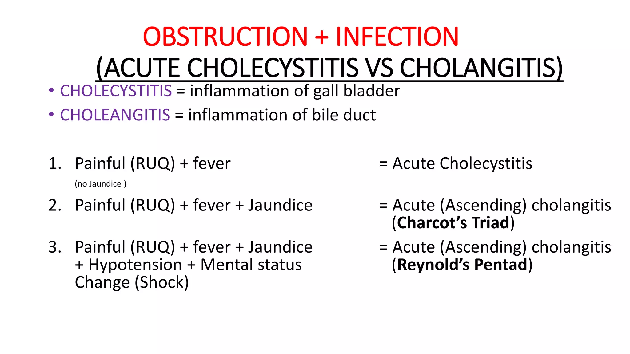 OBSTRUCTION + INFECTION
(ACUTE CHOLECYSTITIS VS CHOLANGITIS)
• CHOLECYSTITIS = inflammation of gall bladder
• CHOLEANGITIS = inflammation of bile duct
1. Painful (RUQ) + fever = Acute Cholecystitis
(no Jaundice )
2. Painful (RUQ) + fever + Jaundice = Acute (Ascending) cholangitis
(Charcot’s Triad)
3. Painful (RUQ) + fever + Jaundice = Acute (Ascending) cholangitis
+ Hypotension + Mental status (Reynold’s Pentad)
Change (Shock)
 