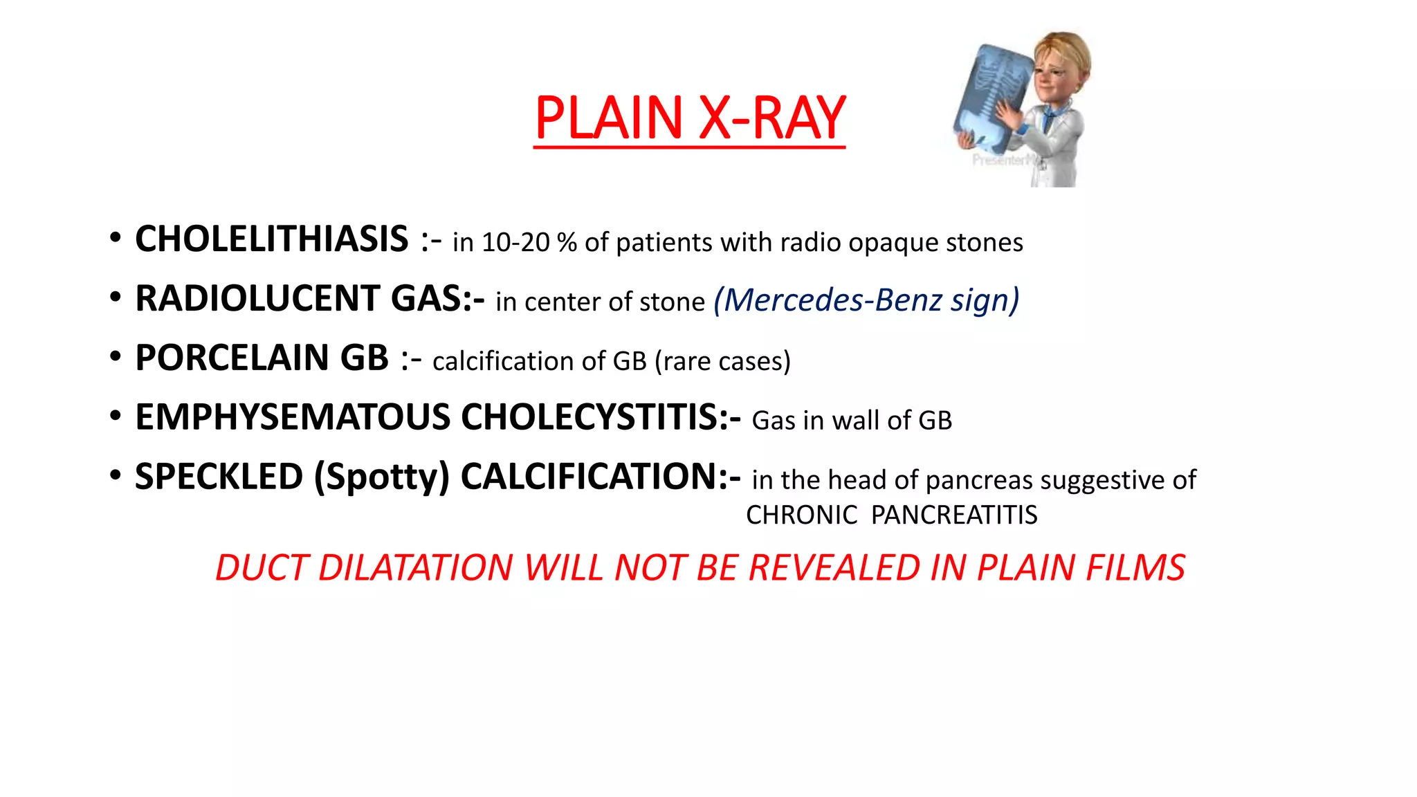 PLAIN X-RAY
• CHOLELITHIASIS :- in 10-20 % of patients with radio opaque stones
• RADIOLUCENT GAS:- in center of stone (Mercedes-Benz sign)
• PORCELAIN GB :- calcification of GB (rare cases)
• EMPHYSEMATOUS CHOLECYSTITIS:- Gas in wall of GB
• SPECKLED (Spotty) CALCIFICATION:- in the head of pancreas suggestive of
CHRONIC PANCREATITIS
DUCT DILATATION WILL NOT BE REVEALED IN PLAIN FILMS
 