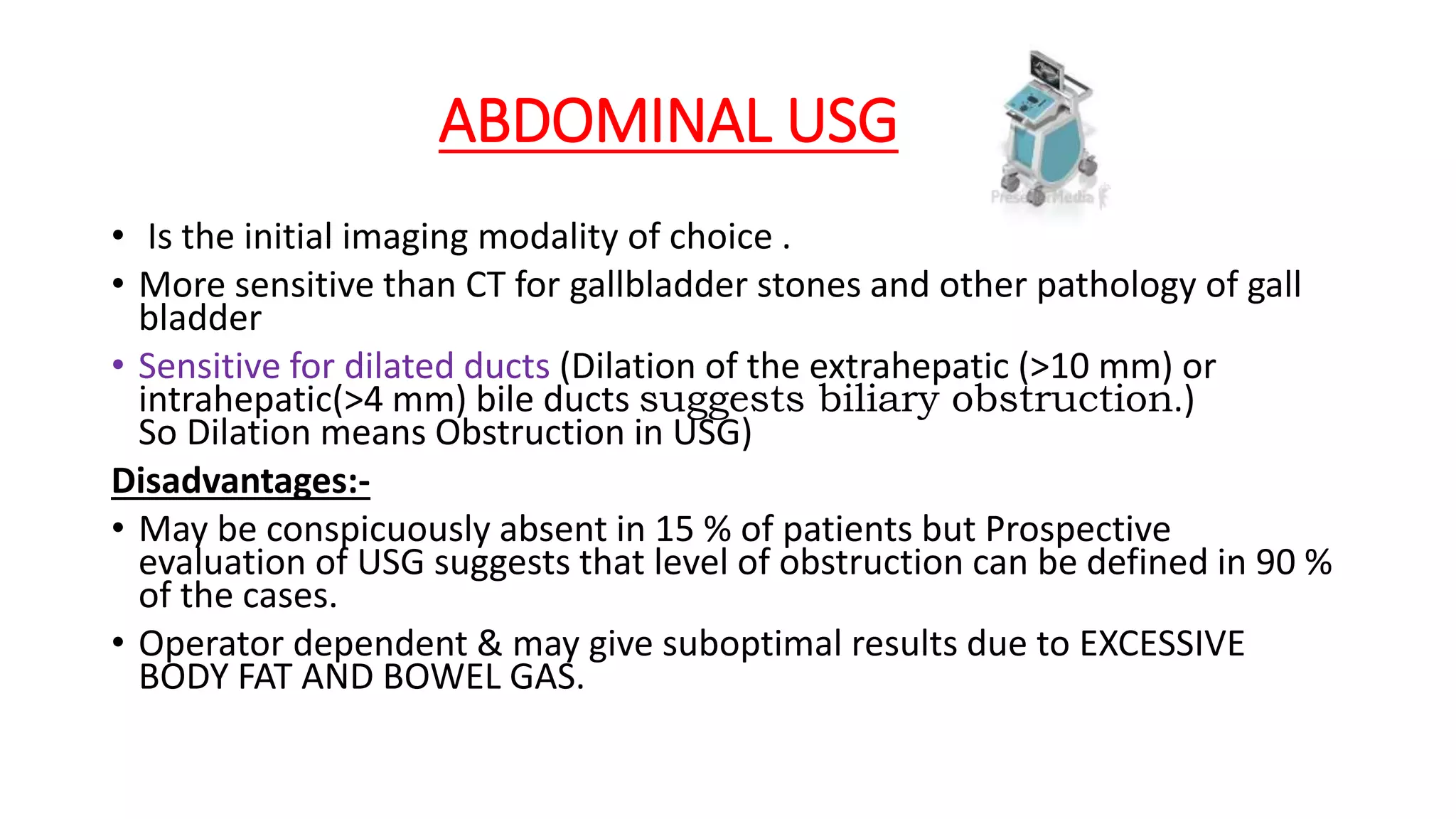 ABDOMINAL USG
• Is the initial imaging modality of choice .
• More sensitive than CT for gallbladder stones and other pathology of gall
bladder
• Sensitive for dilated ducts (Dilation of the extrahepatic (>10 mm) or
intrahepatic(>4 mm) bile ducts suggests biliary obstruction.)
So Dilation means Obstruction in USG)
Disadvantages:-
• May be conspicuously absent in 15 % of patients but Prospective
evaluation of USG suggests that level of obstruction can be defined in 90 %
of the cases.
• Operator dependent & may give suboptimal results due to EXCESSIVE
BODY FAT AND BOWEL GAS.
 