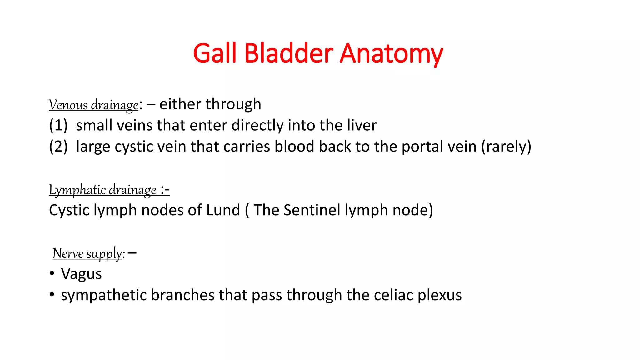 Gall Bladder Anatomy
Venous drainage: – either through
(1) small veins that enter directly into the liver
(2) large cystic vein that carries blood back to the portal vein (rarely)
Lymphatic drainage :-
Cystic lymph nodes of Lund ( The Sentinel lymph node)
Nerve supply: –
• Vagus
• sympathetic branches that pass through the celiac plexus
 
