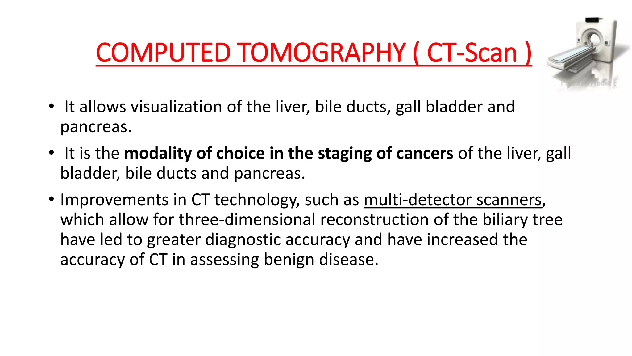 COMPUTED TOMOGRAPHY ( CT-Scan )
• It allows visualization of the liver, bile ducts, gall bladder and
pancreas.
• It is the modality of choice in the staging of cancers of the liver, gall
bladder, bile ducts and pancreas.
• Improvements in CT technology, such as multi-detector scanners,
which allow for three-dimensional reconstruction of the biliary tree
have led to greater diagnostic accuracy and have increased the
accuracy of CT in assessing benign disease.
 
