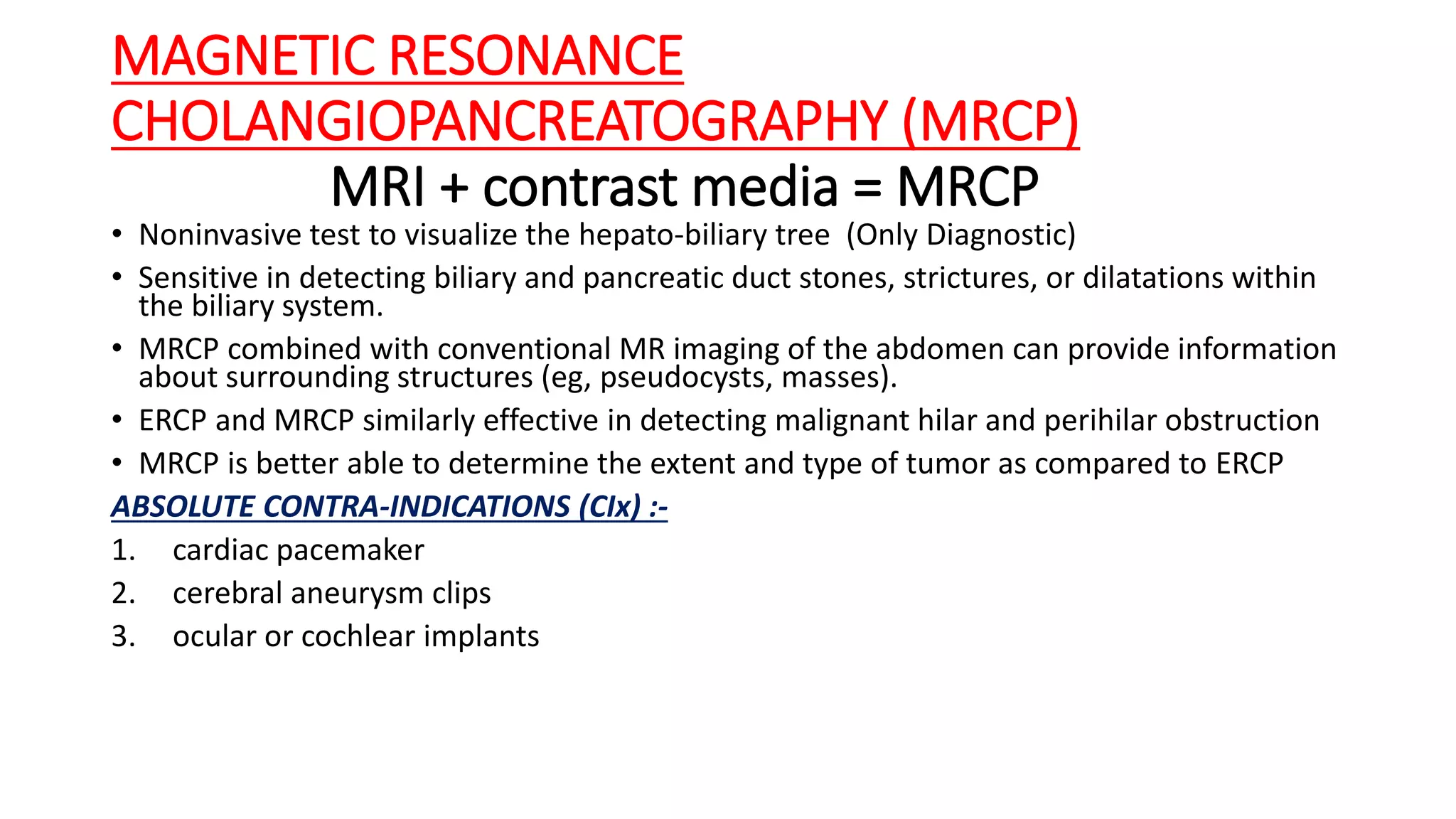 MAGNETIC RESONANCE
CHOLANGIOPANCREATOGRAPHY (MRCP)
MRI + contrast media = MRCP
• Noninvasive test to visualize the hepato-biliary tree (Only Diagnostic)
• Sensitive in detecting biliary and pancreatic duct stones, strictures, or dilatations within
the biliary system.
• MRCP combined with conventional MR imaging of the abdomen can provide information
about surrounding structures (eg, pseudocysts, masses).
• ERCP and MRCP similarly effective in detecting malignant hilar and perihilar obstruction
• MRCP is better able to determine the extent and type of tumor as compared to ERCP
ABSOLUTE CONTRA-INDICATIONS (CIx) :-
1. cardiac pacemaker
2. cerebral aneurysm clips
3. ocular or cochlear implants
 