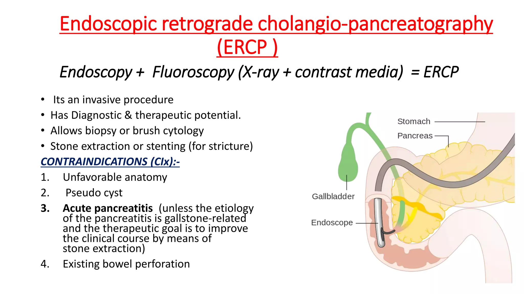 Endoscopic retrograde cholangio-pancreatography
(ERCP )
Endoscopy + Fluoroscopy (X-ray + contrast media) = ERCP
• Its an invasive procedure
• Has Diagnostic & therapeutic potential.
• Allows biopsy or brush cytology
• Stone extraction or stenting (for stricture)
CONTRAINDICATIONS (CIx):-
1. Unfavorable anatomy
2. Pseudo cyst
3. Acute pancreatitis (unless the etiology
of the pancreatitis is gallstone-related
and the therapeutic goal is to improve
the clinical course by means of
stone extraction)
4. Existing bowel perforation
 