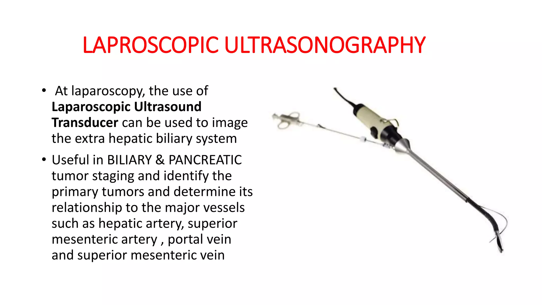 LAPROSCOPIC ULTRASONOGRAPHY
• At laparoscopy, the use of
Laparoscopic Ultrasound
Transducer can be used to image
the extra hepatic biliary system
• Useful in BILIARY & PANCREATIC
tumor staging and identify the
primary tumors and determine its
relationship to the major vessels
such as hepatic artery, superior
mesenteric artery , portal vein
and superior mesenteric vein
 