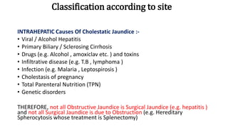 Classification according to site
INTRAHEPATIC Causes Of Cholestatic Jaundice :-
• Viral / Alcohol Hepatitis
• Primary Biliary / Sclerosing Cirrhosis
• Drugs (e.g. Alcohol , amoxiclav etc. ) and toxins
• Infiltrative disease (e.g. T.B , lymphoma )
• Infection (e.g. Malaria , Leptospirosis )
• Cholestasis of pregnancy
• Total Parenteral Nutrition (TPN)
• Genetic disorders
THEREFORE, not all Obstructive Jaundice is Surgical Jaundice (e.g. hepatitis )
and not all Surgical Jaundice is due to Obstruction (e.g. Hereditary
Spherocytosis whose treatment is Splenectomy)
 