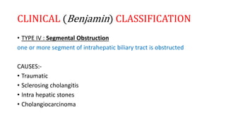 CLINICAL (Benjamin) CLASSIFICATION
• TYPE IV : Segmental Obstruction
one or more segment of intrahepatic biliary tract is obstructed
CAUSES:-
• Traumatic
• Sclerosing cholangitis
• Intra hepatic stones
• Cholangiocarcinoma
 