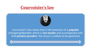 Courvoisier's law
Courvoisier's law states that in the presence of a palpable
enlarged gallbladder which is non-tender and accompanied with
mild painless jaundice, the cause is unlikely to be gallstones
 