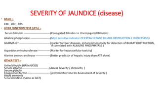 SEVERITY OF JAUNDICE (disease)
• BASIC :-
CBC , UCE , RBS
• LIVER FUNCTION TEST (LFTs) :-
Serum bilirubin -----------------------------(Conjugated Bilirubin >> Unconjugated Bilirubin)
Alkaline phosphatase ----------------------(Most sensitive indicator Of EXTRA HEPATIC BILIARY OBSTRUCTION / CHOLESTASIS)
GAMMA-GT ----------------------------------(marker for liver diseases, enhanced sensitivity for detection of BILIARY OBSTRUCTION ,
if correlated with ALKALINE PHOSPHATASE )
Aspartate aminotransferase -------------(Marker for hepatocellular toxicity)
Alanine aminotransferase ----------------(Better predictor of hepatic injury than AST alone)
OTHER TEST :-
Urine bilirubin (URINALYSIS)
Serum albumin -----------------------------(Assess Severity / chronicity )
Serum globulin
Coagulation factors ------------------------( prothrombin time for Assessment of Severity )
Blood ammonia
5-nucleotidase. (Same as GGT)
 