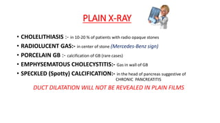 PLAIN X-RAY
• CHOLELITHIASIS :- in 10-20 % of patients with radio opaque stones
• RADIOLUCENT GAS:- in center of stone (Mercedes-Benz sign)
• PORCELAIN GB :- calcification of GB (rare cases)
• EMPHYSEMATOUS CHOLECYSTITIS:- Gas in wall of GB
• SPECKLED (Spotty) CALCIFICATION:- in the head of pancreas suggestive of
CHRONIC PANCREATITIS
DUCT DILATATION WILL NOT BE REVEALED IN PLAIN FILMS
 