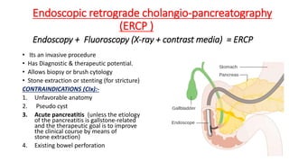 Endoscopic retrograde cholangio-pancreatography
(ERCP )
Endoscopy + Fluoroscopy (X-ray + contrast media) = ERCP
• Its an invasive procedure
• Has Diagnostic & therapeutic potential.
• Allows biopsy or brush cytology
• Stone extraction or stenting (for stricture)
CONTRAINDICATIONS (CIx):-
1. Unfavorable anatomy
2. Pseudo cyst
3. Acute pancreatitis (unless the etiology
of the pancreatitis is gallstone-related
and the therapeutic goal is to improve
the clinical course by means of
stone extraction)
4. Existing bowel perforation
 