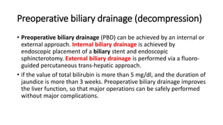 Preoperative biliary drainage (decompression)
• Preoperative biliary drainage (PBD) can be achieved by an internal or
external approach. Internal biliary drainage is achieved by
endoscopic placement of a biliary stent and endoscopic
sphincterotomy. External biliary drainage is performed via a fluoro-
guided percutaneous trans-hepatic approach.
• if the value of total bilirubin is more than 5 mg/dl, and the duration of
jaundice is more than 3 weeks. Preoperative biliary drainage improves
the liver function, so that major operations can be safely performed
without major complications.
 
