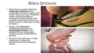 Biliary Strictures
• Strictures are usually treated by
endoscopic stenting which is
comparable to that of surgery, with
similar recurrence rates. Therefore,
surgery should probably be
reserved for those patients with
complete ductal obstruction or for
those in whom endoscopic therapy
has failed.
• Surgery with Roux-en-Y
choledochojejunostomy or
hepaticojejunostomy is the
standard of care with good or
excellent results in 80 to 90% of
patients.
• Stenosis of the Sphincter of Oddi,
endoscopic or operative
sphincterotomy will yield good
results
 