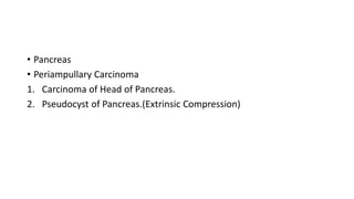 • Pancreas
• Periampullary Carcinoma
1. Carcinoma of Head of Pancreas.
2. Pseudocyst of Pancreas.(Extrinsic Compression)
 