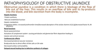 PATHOPHYSIOLOGY OF OBSTRUCTIVE JAUNDICE
Obstructive jaundice is a condition in which there is blockage of the flow of
bile out of the liver. This results in an overflow of bile and its by-products
into the blood, and bile excretion from the body is incomplete.
Hepatic functions
Protein synthesis,
Reticulo-endothelial function
Hepatic metabolism
Coagulation defect..increased prothrombin time(Decreased absroption of fat solube vitamins A,D,E,K(decreased factor XI ,XII
,platelets)
Renal functions
Renal vasoconstriction
Activation of complement system causing peritubular and glomerular fibrin deposition leading to
tubular and cortical necrosis
Cardiovascular effects
Decreased peripheral vascular resistance
Bradycardia due to direct effect of bile salts on SA node
Decreased cardiac contractability
Delayed wound healing due to defective synthesis of collagen
 