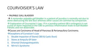 COURVOISIER’S LAW
• PALPABLE GALL BLADDER
 A nontender palpable gall bladder in a patient of jaundice is normally not due to
stone obstructing the bile duct whereas other causes are common by comparison.
 Explanation of Courvoisier's Law:: If in a jaundice patient GB is enlarged it is not
a case of stone impacted in the CBD as previous inflammation leads to Gall Bladder
Fibrotic and non distensible.
Causes are Carcinoma of Head of Pancreas & Periampullary Carcinoma.
Exceptions of Curvoisier’s Law
1. Double Impaction of Stone( CBD & Cystic Duct)
2. Stone at Ampulla Of Vater
3. Oriental Cholangiohepatitits
4. Mirrizi’s Syndrome
 