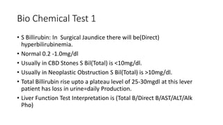 Bio Chemical Test 1
• S Billirubin: In Surgical Jaundice there will be(Direct)
hyperbilirubinemia.
• Normal 0.2 -1.0mg/dl
• Usually in CBD Stones S Bil(Total) is <10mg/dl.
• Usually in Neoplastic Obstruction S Bil(Total) is >10mg/dl.
• Total Billirubin rise upto a plateau level of 25-30mgdl at this lever
patient has loss in urine=daily Production.
• Liver Function Test Interpretation is (Total B/Direct B/AST/ALT/Alk
Pho)
 