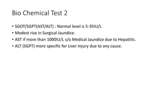 Bio Chemical Test 2
• SGOT/SGPT(AST/ALT) : Normal level is 5-35IU/L
• Modest rise in Surgical Jaundice.
• AST if more than 1000IU/L s/o Medical Jaundice due to Hepatitis.
• ALT (SGPT) more specific for Liver Injury due to any cause.
 